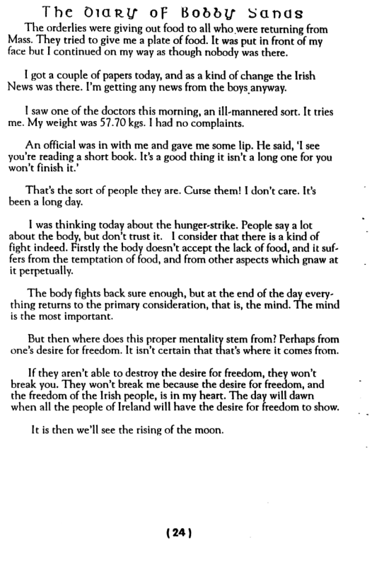 The 01arY oF Boddy Sanas  The orderlies were giving out food to all who were returning from Mass. They tried to give me a plate of food. It was put in front of my face but I continued on my way as though nobody was there.  1 got a couple of papers today, and as a kind of change the Irish News was there. I’m getting any news from the boys anyway.  1saw one of the doctors this morning, an ill-mannered sort. It ries me. My weight was 57.70 kgs. | had no complaints.  An official was in with me and gave me some lip. He said, I see you’te reading a short book. It a good thing it isn’t a long one for you won’t finish it  That’s the sort of people they are. Curse them! I don’t care. It’s been a long day.  1 was thinking today about the hunger:strike. People say a lot about the body, but don’t trust it. 1 consider that there is a kind of fight indeed. Firstly the body docsn’t accept the lack of food, and it suf- s from the templation of o, and from other aspeets which gnaw at it perpetually.  The body fights back sure enough, but at the end of the day every- thing returns to the primary consideration, that is, the mind. The mind is the most important.  But then where does this proper mentality stem from? Perhaps from one’s desire for freedom. It isn’t certain that that’s where it comes from.  I they aren’t able to destroy the desire fot freedom, they won’t break you. They won’t break me because the desire for freedom, and the freedom of the Irish people, is in my heart. The day will dawn when all the people of Ireland will have the desire for freedom to show.  Itis then we’ll see the rising of the moon.  (24) 